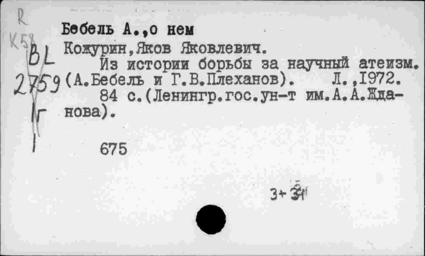 ﻿Р
Бебель А.,о нем
1 п ) Кожурин,Яков Яковлевич.
и1- Из истории борьбы за научный атеизм, (А.Бебель и Г.В.Плеханов). Л. ,1972.
84 с.(Ленингр.гос.ун-т им.А.А.Яда-|г нова).
675
3*^